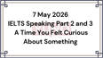 7 May 2026 IELTS Speaking Part 2 and 3 A Time You Felt Curious About Something